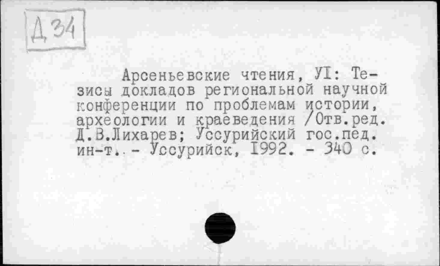 ﻿Арсеньевские чтения, УІ: Тезисы докладов региональной научной конференции по проблемам истории, археологии и краеведения /Отв.ред. Д.Ö.Лихарев; Уссурийский гос.пед. ин—т*— Уссурийск, 1992. - 340 с.